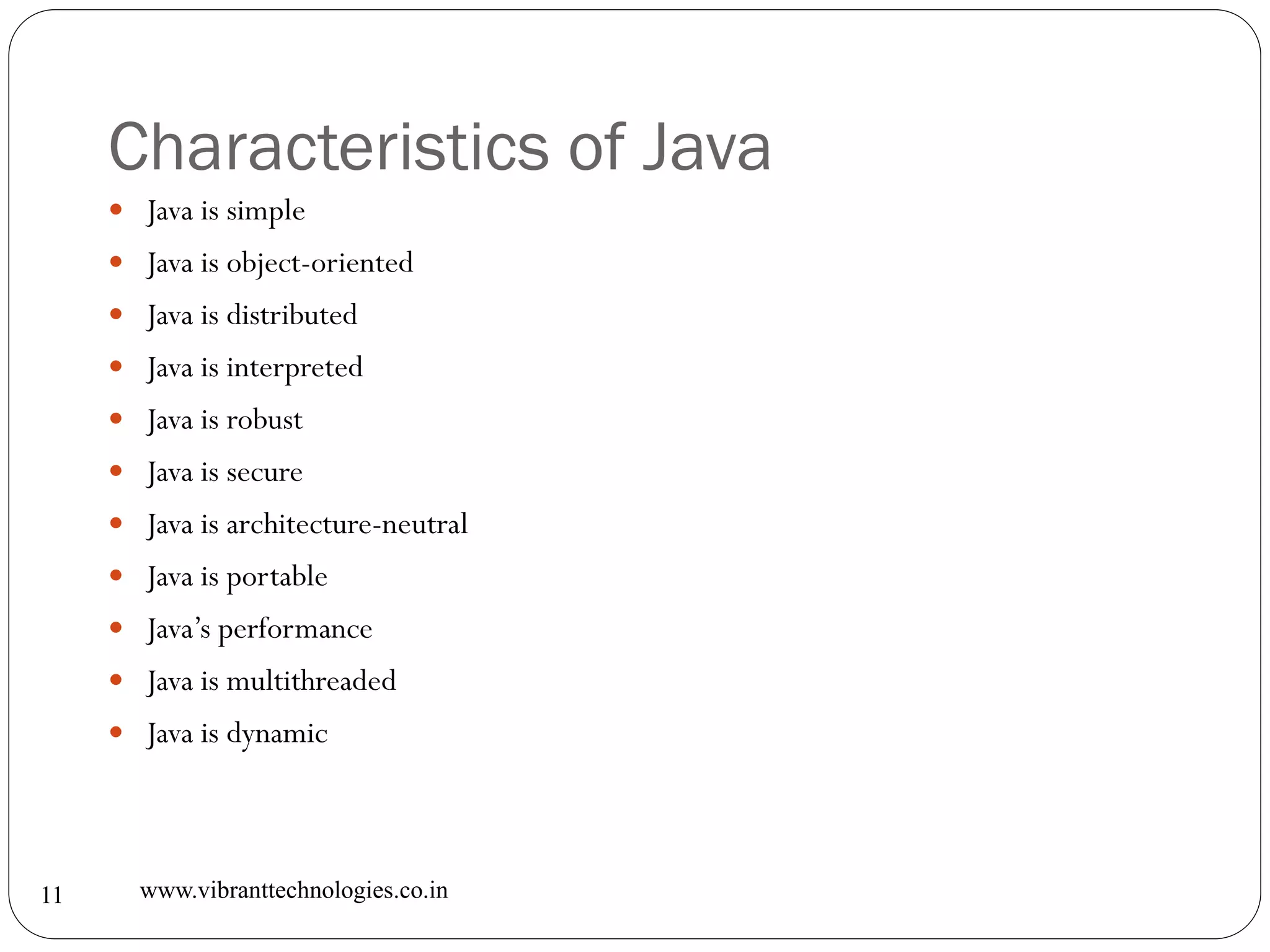 Characteristics of Java
www.vibranttechnologies.co.in11
 Java is simple
 Java is object-oriented
 Java is distributed
 Java is interpreted
 Java is robust
 Java is secure
 Java is architecture-neutral
 Java is portable
 Java’s performance
 Java is multithreaded
 Java is dynamic
 