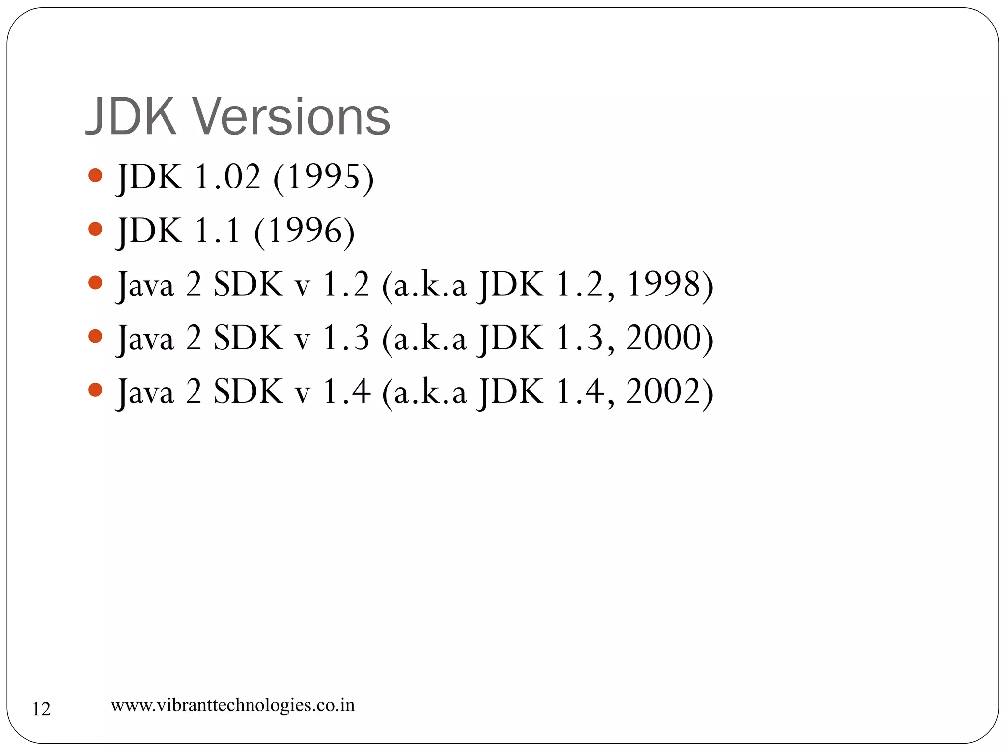 JDK Versions
www.vibranttechnologies.co.in12
 JDK 1.02 (1995)
 JDK 1.1 (1996)
 Java 2 SDK v 1.2 (a.k.a JDK 1.2, 1998)
 Java 2 SDK v 1.3 (a.k.a JDK 1.3, 2000)
 Java 2 SDK v 1.4 (a.k.a JDK 1.4, 2002)
 