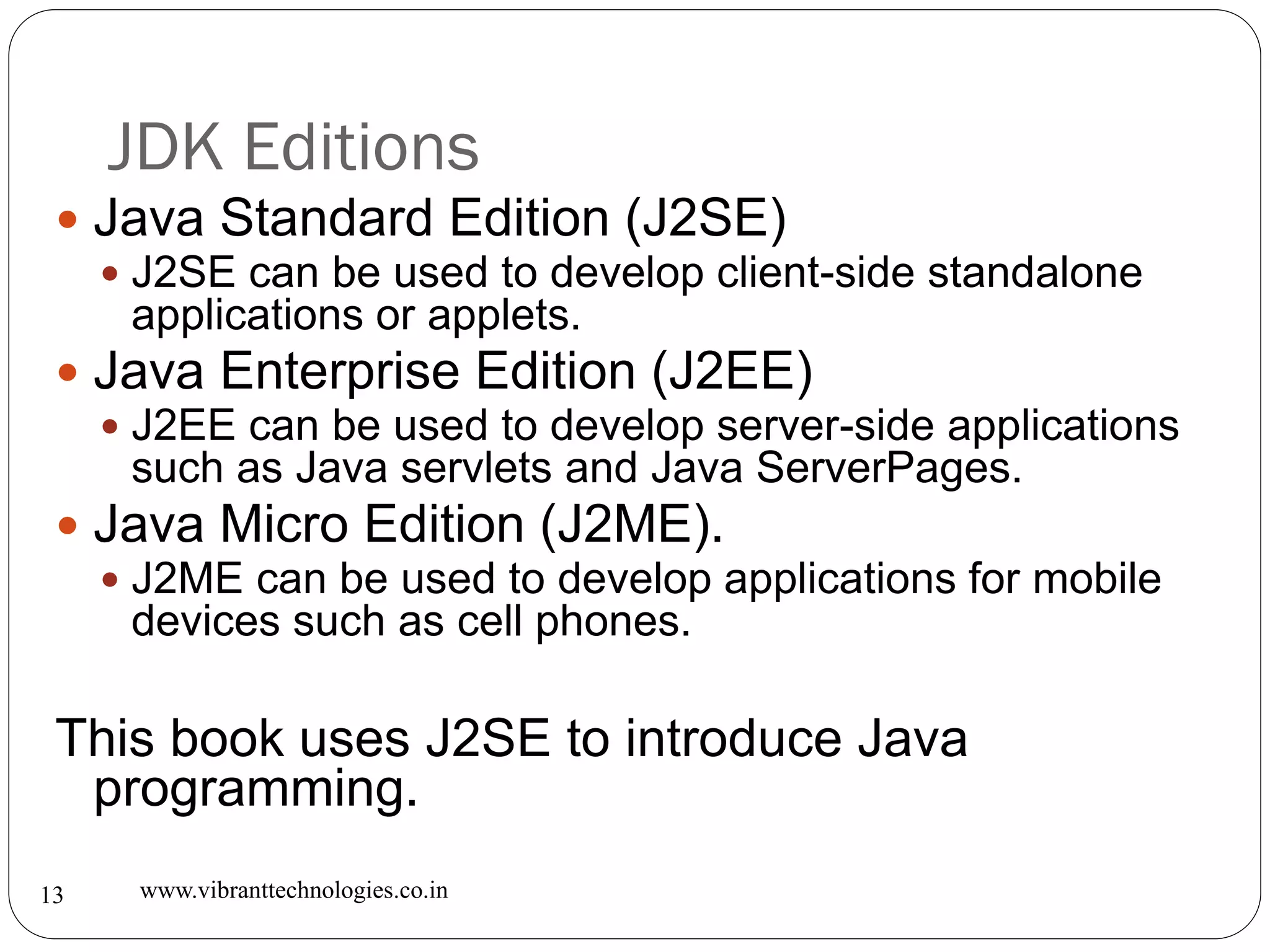 JDK Editions
www.vibranttechnologies.co.in13
 Java Standard Edition (J2SE)
 J2SE can be used to develop client-side standalone
applications or applets.
 Java Enterprise Edition (J2EE)
 J2EE can be used to develop server-side applications
such as Java servlets and Java ServerPages.
 Java Micro Edition (J2ME).
 J2ME can be used to develop applications for mobile
devices such as cell phones.
This book uses J2SE to introduce Java
programming.
 