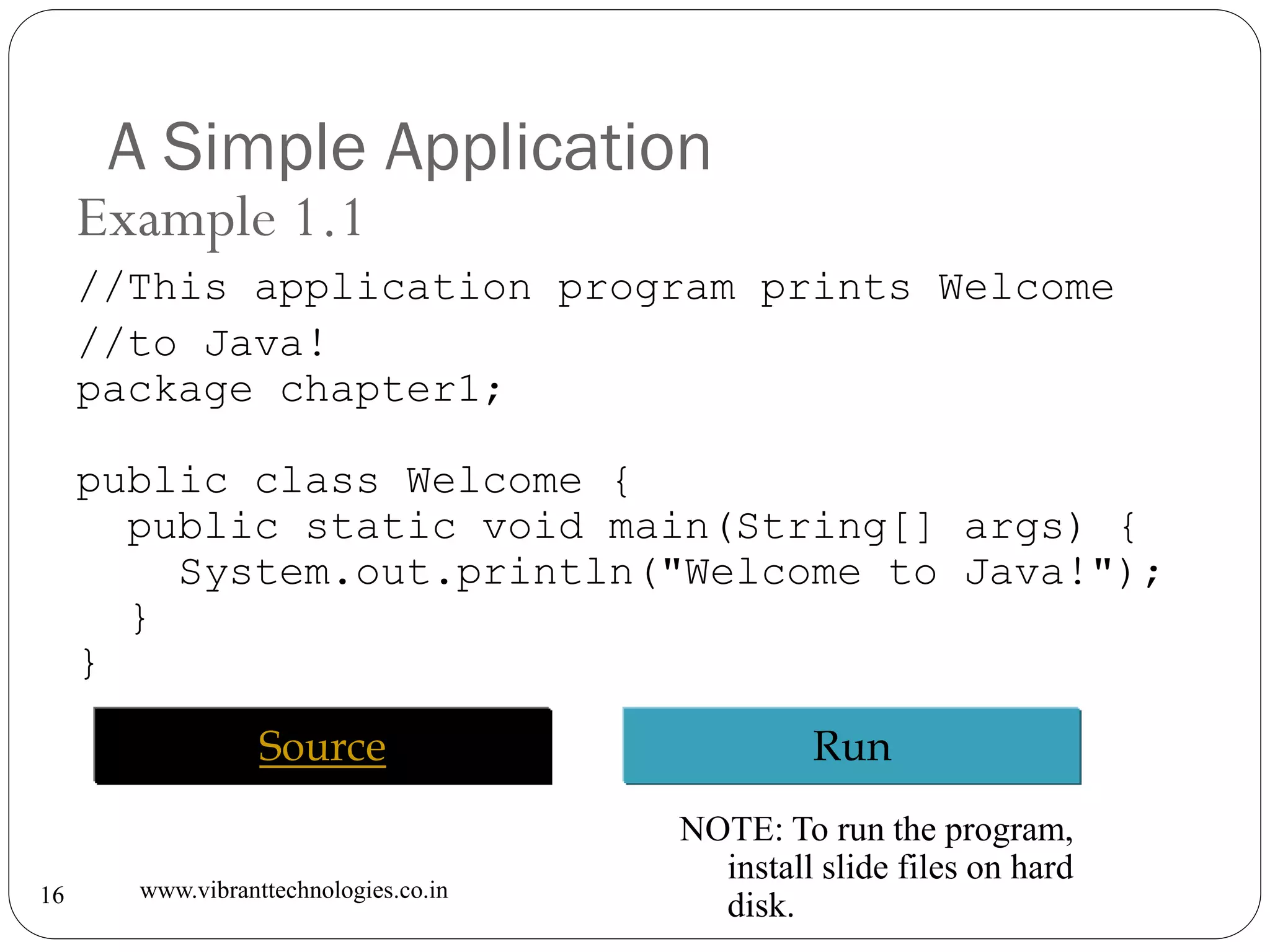 A Simple Application
www.vibranttechnologies.co.in16
Example 1.1
//This application program prints Welcome
//to Java!
package chapter1;
public class Welcome {
public static void main(String[] args) {
System.out.println("Welcome to Java!");
}
}
RunSource
NOTE: To run the program,
install slide files on hard
disk.
 