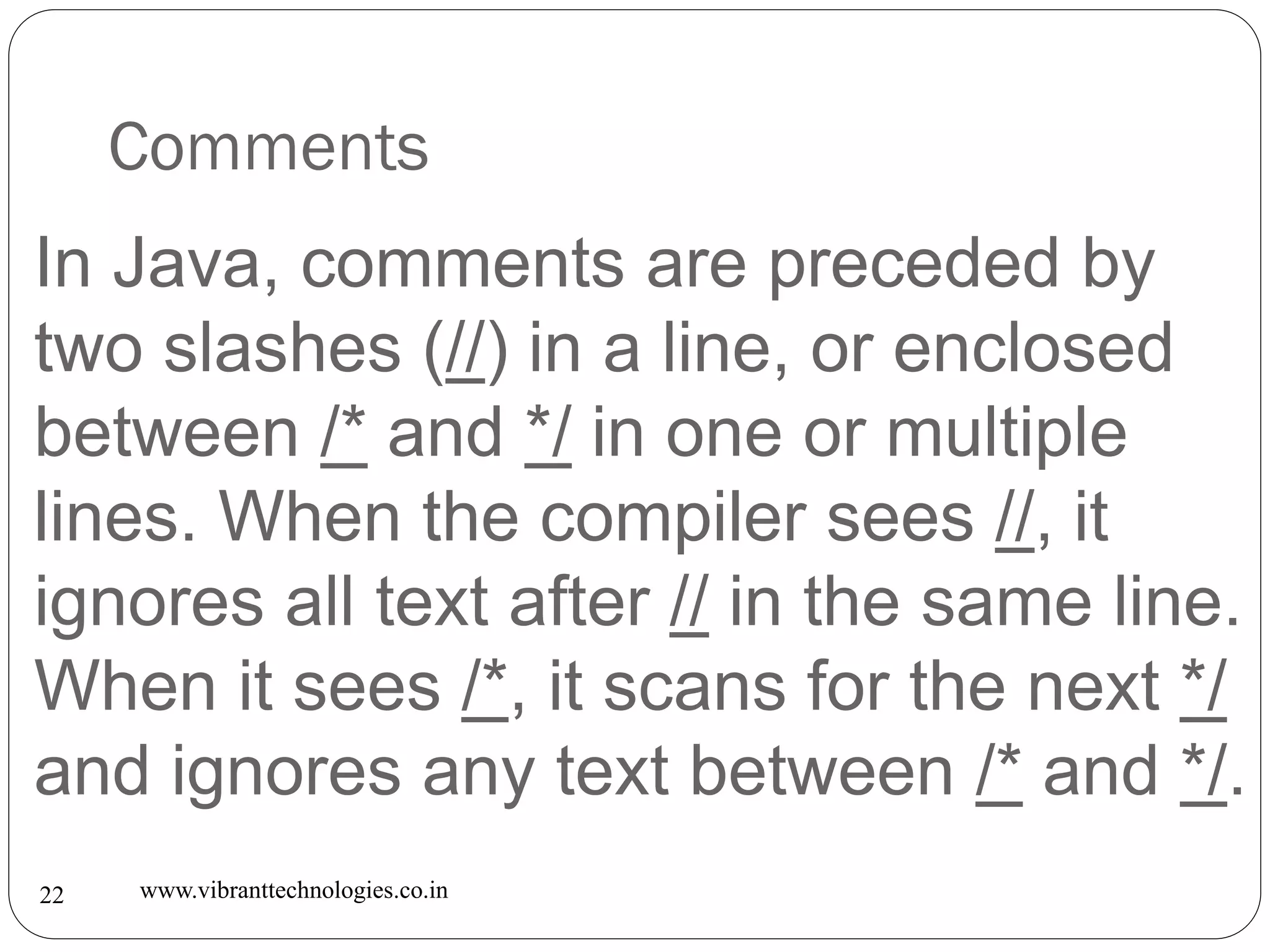 Comments
www.vibranttechnologies.co.in22
In Java, comments are preceded by
two slashes (//) in a line, or enclosed
between /* and */ in one or multiple
lines. When the compiler sees //, it
ignores all text after // in the same line.
When it sees /*, it scans for the next */
and ignores any text between /* and */.
 