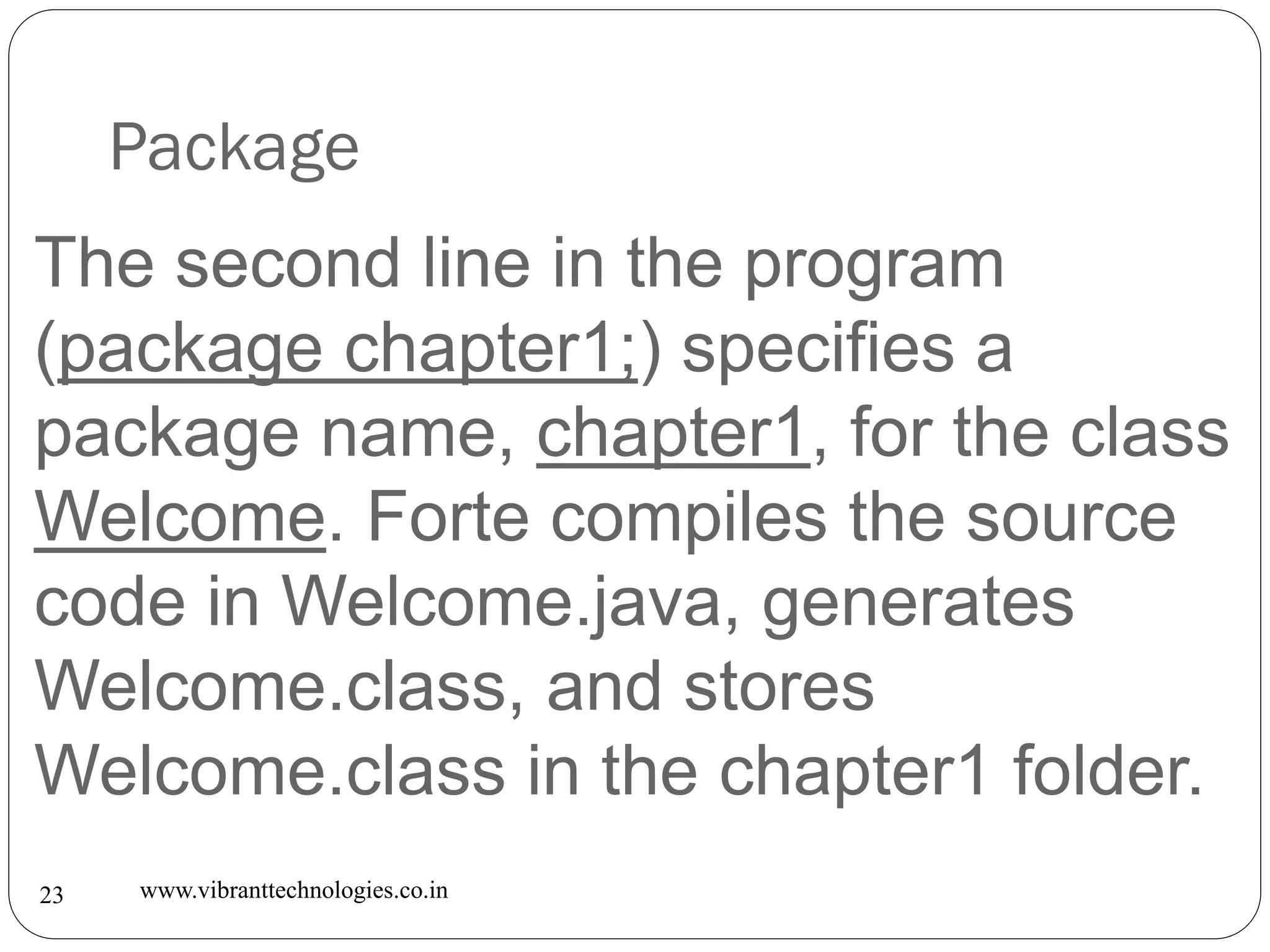 Package
www.vibranttechnologies.co.in23
The second line in the program
(package chapter1;) specifies a
package name, chapter1, for the class
Welcome. Forte compiles the source
code in Welcome.java, generates
Welcome.class, and stores
Welcome.class in the chapter1 folder.
 