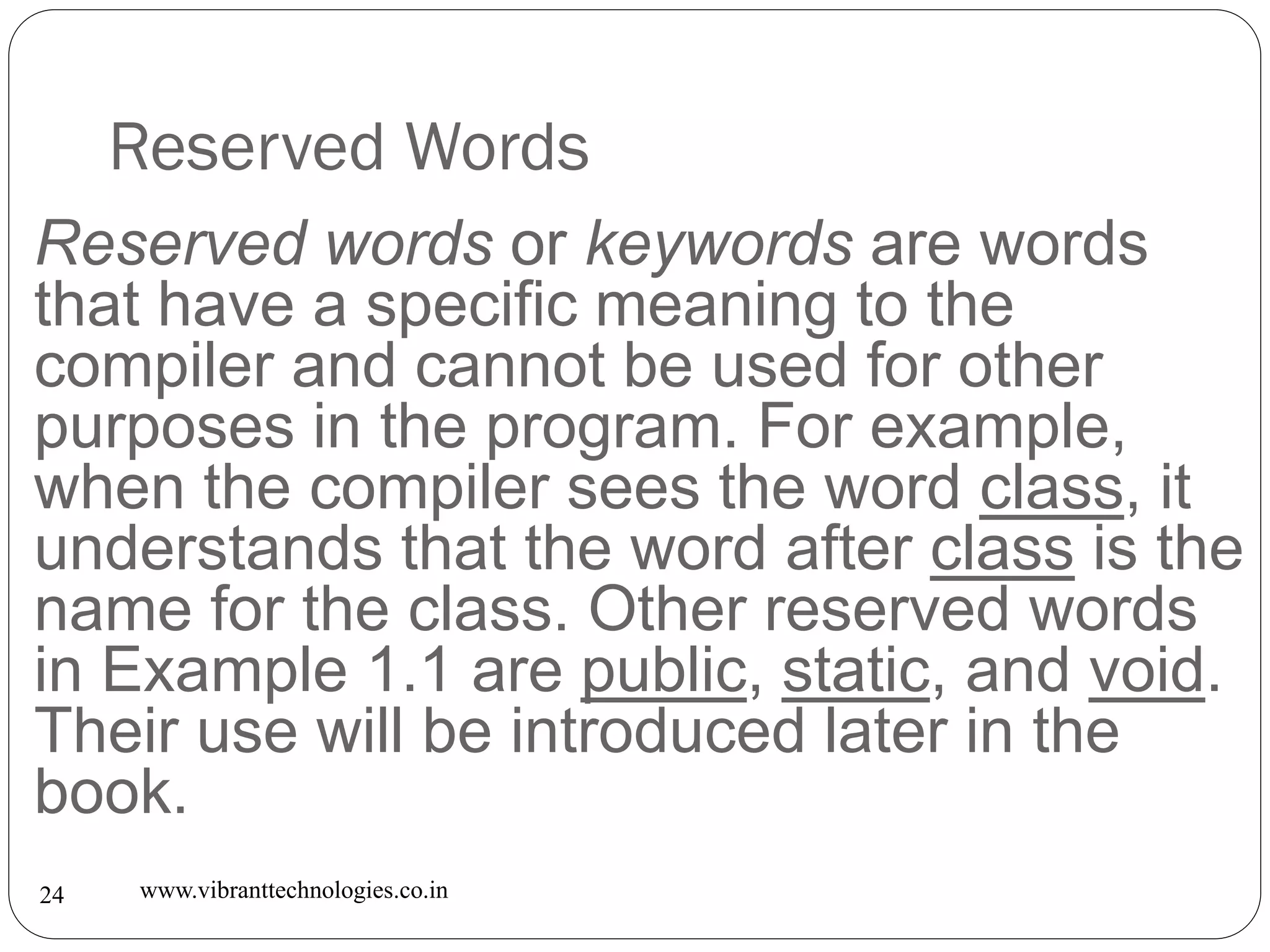 Reserved Words
www.vibranttechnologies.co.in24
Reserved words or keywords are words
that have a specific meaning to the
compiler and cannot be used for other
purposes in the program. For example,
when the compiler sees the word class, it
understands that the word after class is the
name for the class. Other reserved words
in Example 1.1 are public, static, and void.
Their use will be introduced later in the
book.
 