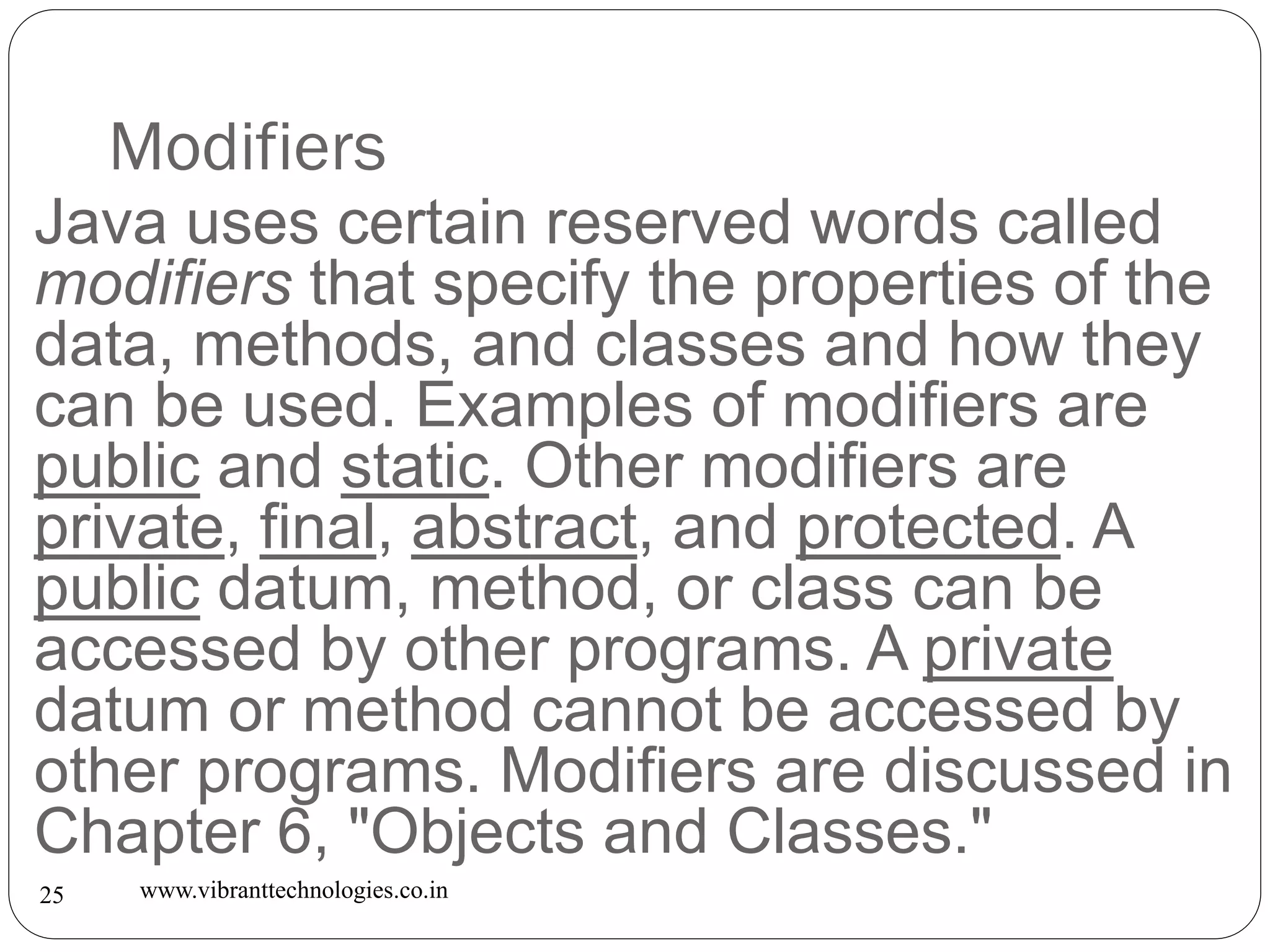 Modifiers
www.vibranttechnologies.co.in25
Java uses certain reserved words called
modifiers that specify the properties of the
data, methods, and classes and how they
can be used. Examples of modifiers are
public and static. Other modifiers are
private, final, abstract, and protected. A
public datum, method, or class can be
accessed by other programs. A private
datum or method cannot be accessed by
other programs. Modifiers are discussed in
Chapter 6, "Objects and Classes."
 