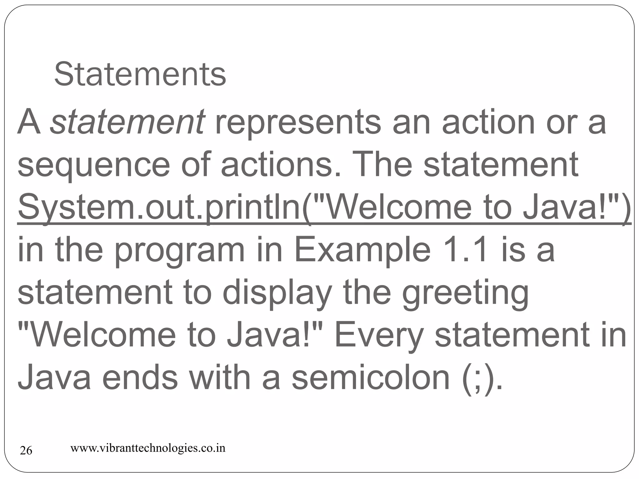Statements
www.vibranttechnologies.co.in26
A statement represents an action or a
sequence of actions. The statement
System.out.println("Welcome to Java!")
in the program in Example 1.1 is a
statement to display the greeting
"Welcome to Java!" Every statement in
Java ends with a semicolon (;).
 