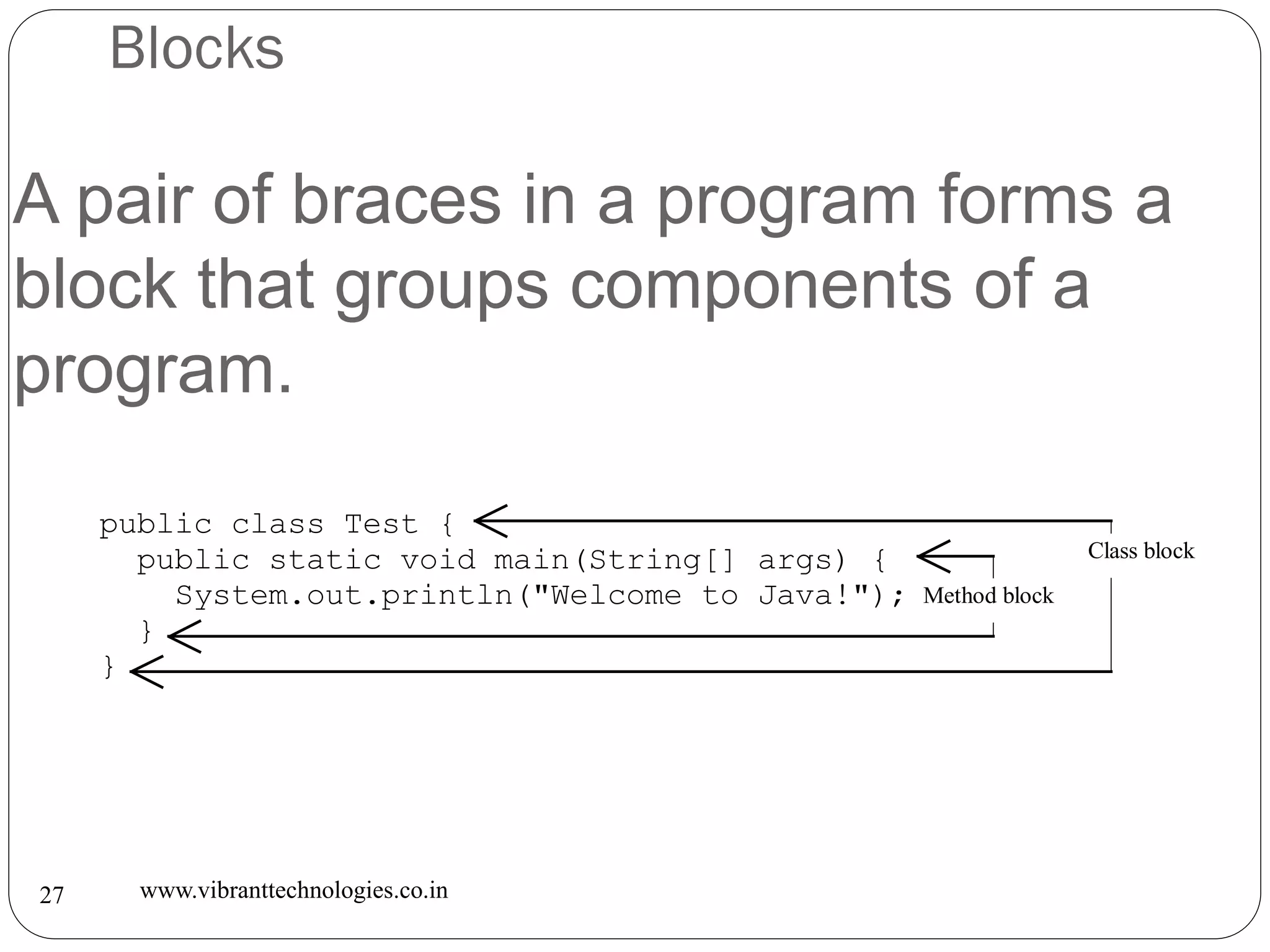Blocks
www.vibranttechnologies.co.in27
A pair of braces in a program forms a
block that groups components of a
program.
public class Test {
public static void main(String[] args) {
System.out.println("Welcome to Java!");
}
}
Class block
Method block
 