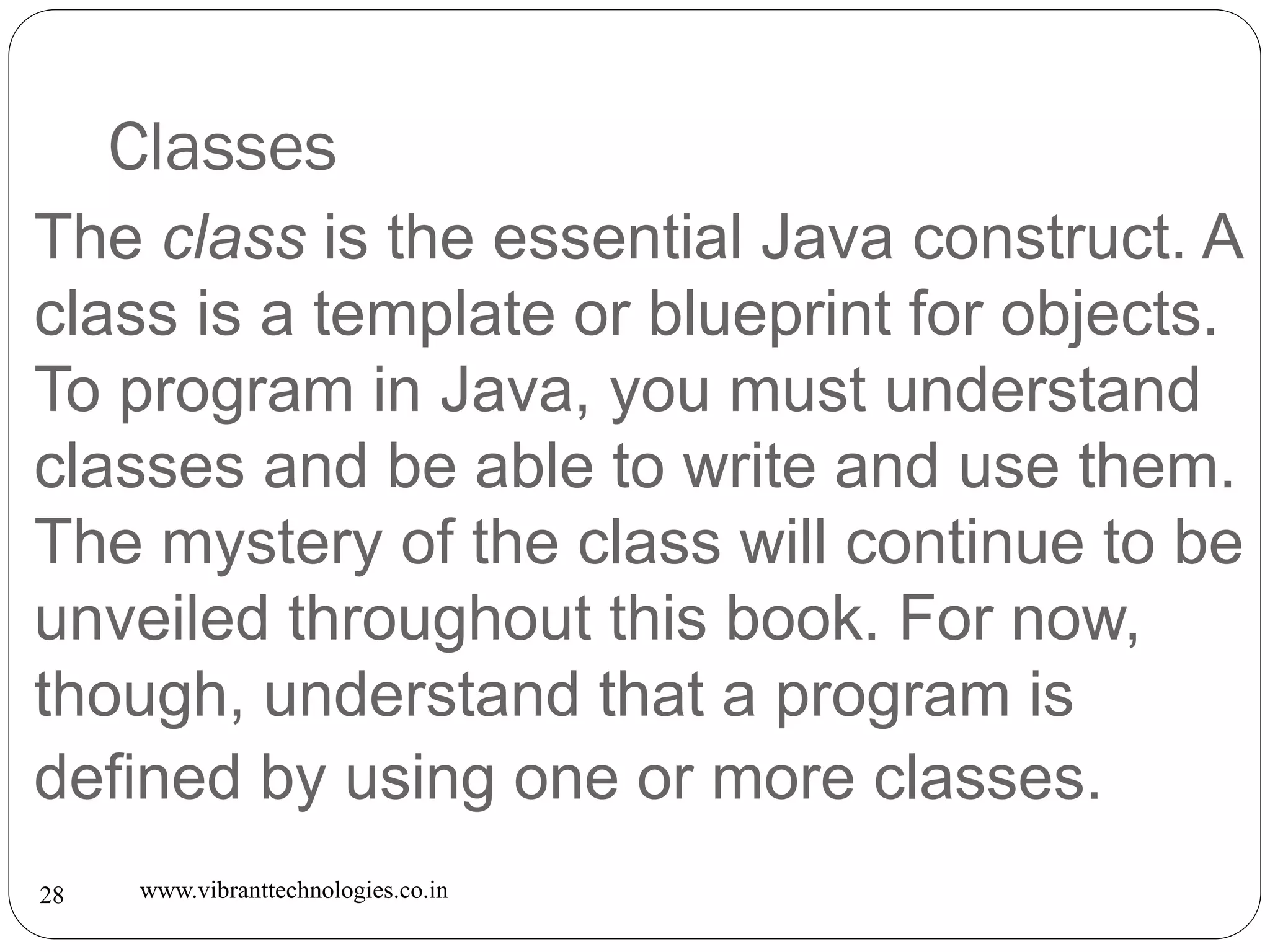 Classes
www.vibranttechnologies.co.in28
The class is the essential Java construct. A
class is a template or blueprint for objects.
To program in Java, you must understand
classes and be able to write and use them.
The mystery of the class will continue to be
unveiled throughout this book. For now,
though, understand that a program is
defined by using one or more classes.
 