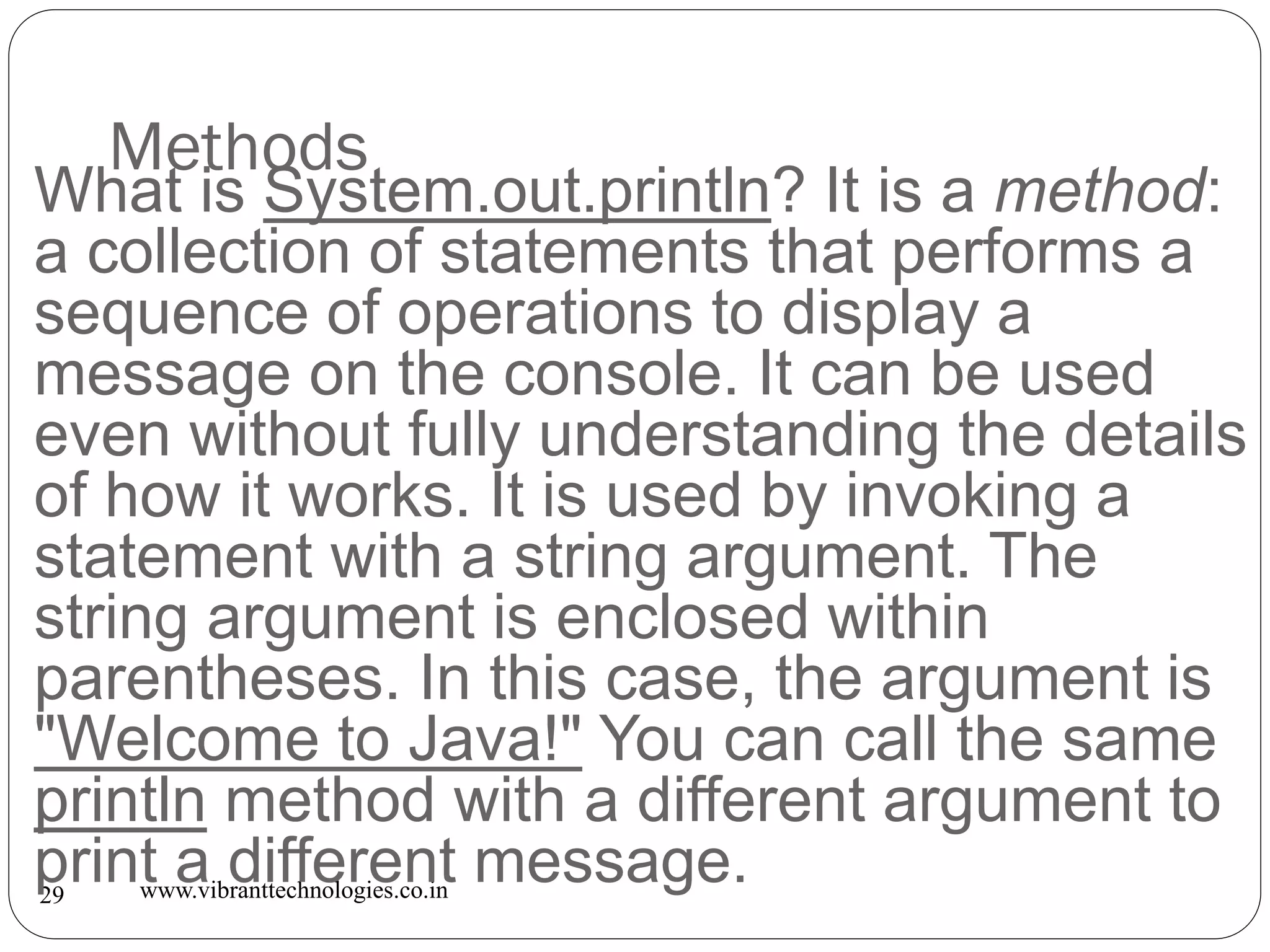 Methods
www.vibranttechnologies.co.in29
What is System.out.println? It is a method:
a collection of statements that performs a
sequence of operations to display a
message on the console. It can be used
even without fully understanding the details
of how it works. It is used by invoking a
statement with a string argument. The
string argument is enclosed within
parentheses. In this case, the argument is
"Welcome to Java!" You can call the same
println method with a different argument to
print a different message.
 