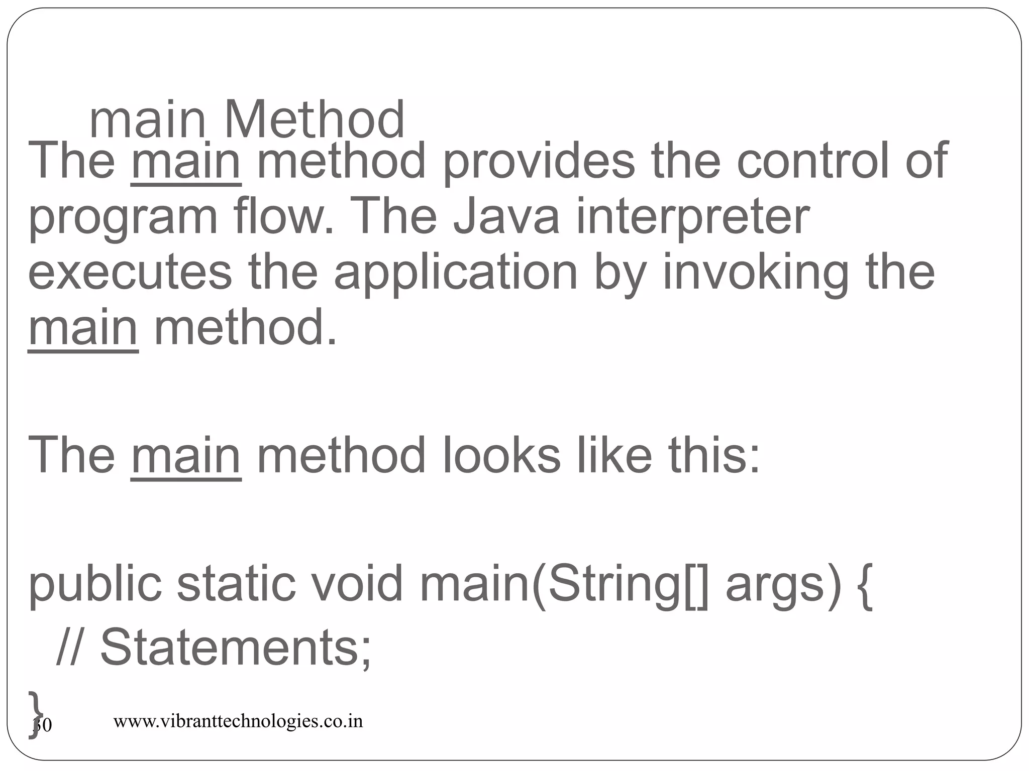 main Method
www.vibranttechnologies.co.in30
The main method provides the control of
program flow. The Java interpreter
executes the application by invoking the
main method.
The main method looks like this:
public static void main(String[] args) {
// Statements;
}
 