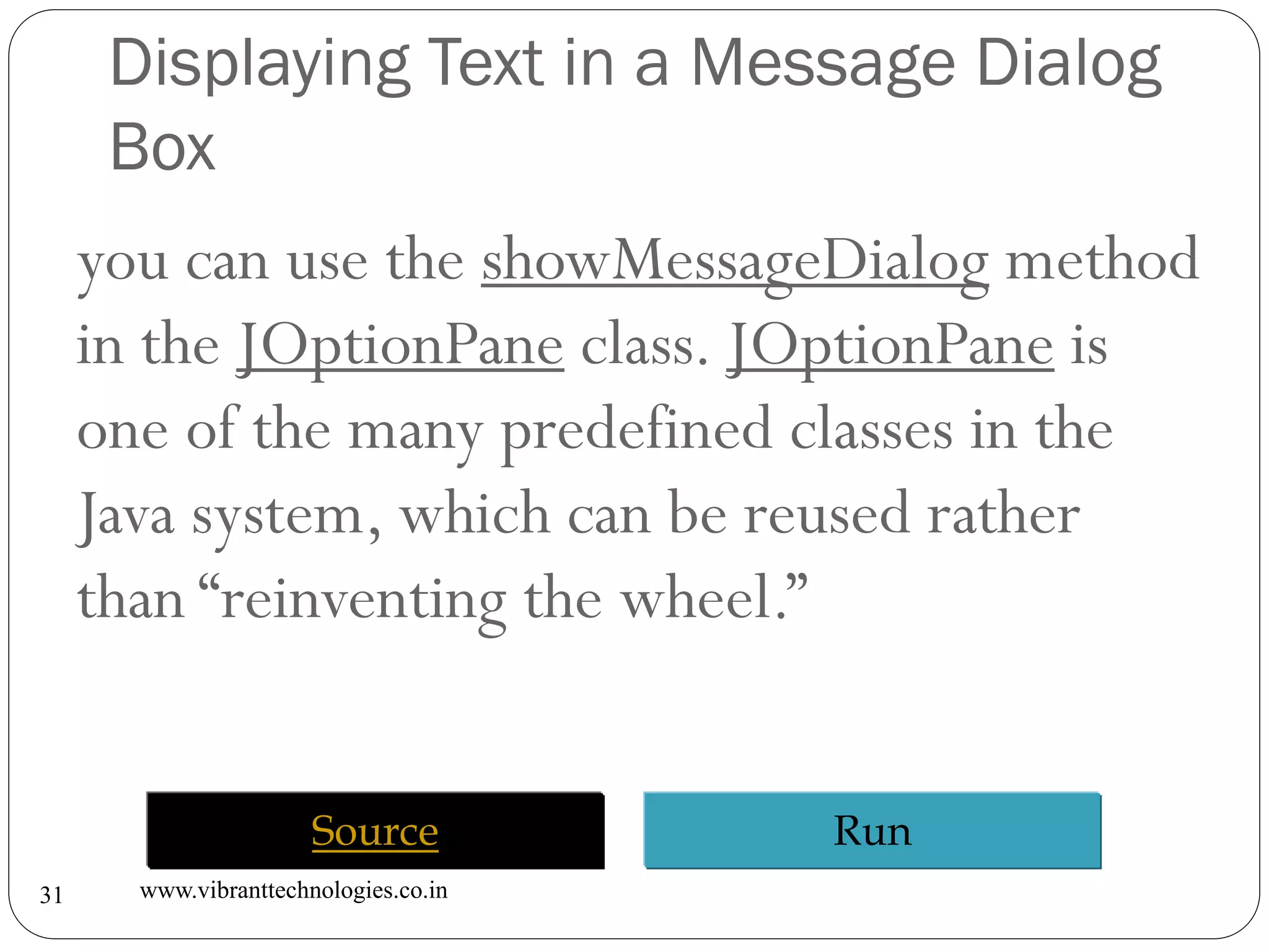 Displaying Text in a Message Dialog
Box
www.vibranttechnologies.co.in31
you can use the showMessageDialog method
in the JOptionPane class. JOptionPane is
one of the many predefined classes in the
Java system, which can be reused rather
than “reinventing the wheel.”
RunSource
 
