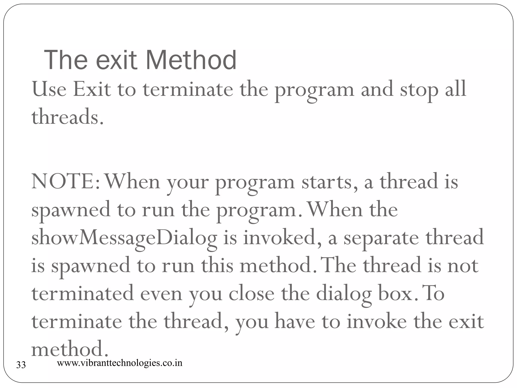 The exit Method
www.vibranttechnologies.co.in33
Use Exit to terminate the program and stop all
threads.
NOTE:When your program starts, a thread is
spawned to run the program.When the
showMessageDialog is invoked, a separate thread
is spawned to run this method.The thread is not
terminated even you close the dialog box.To
terminate the thread, you have to invoke the exit
method.
 