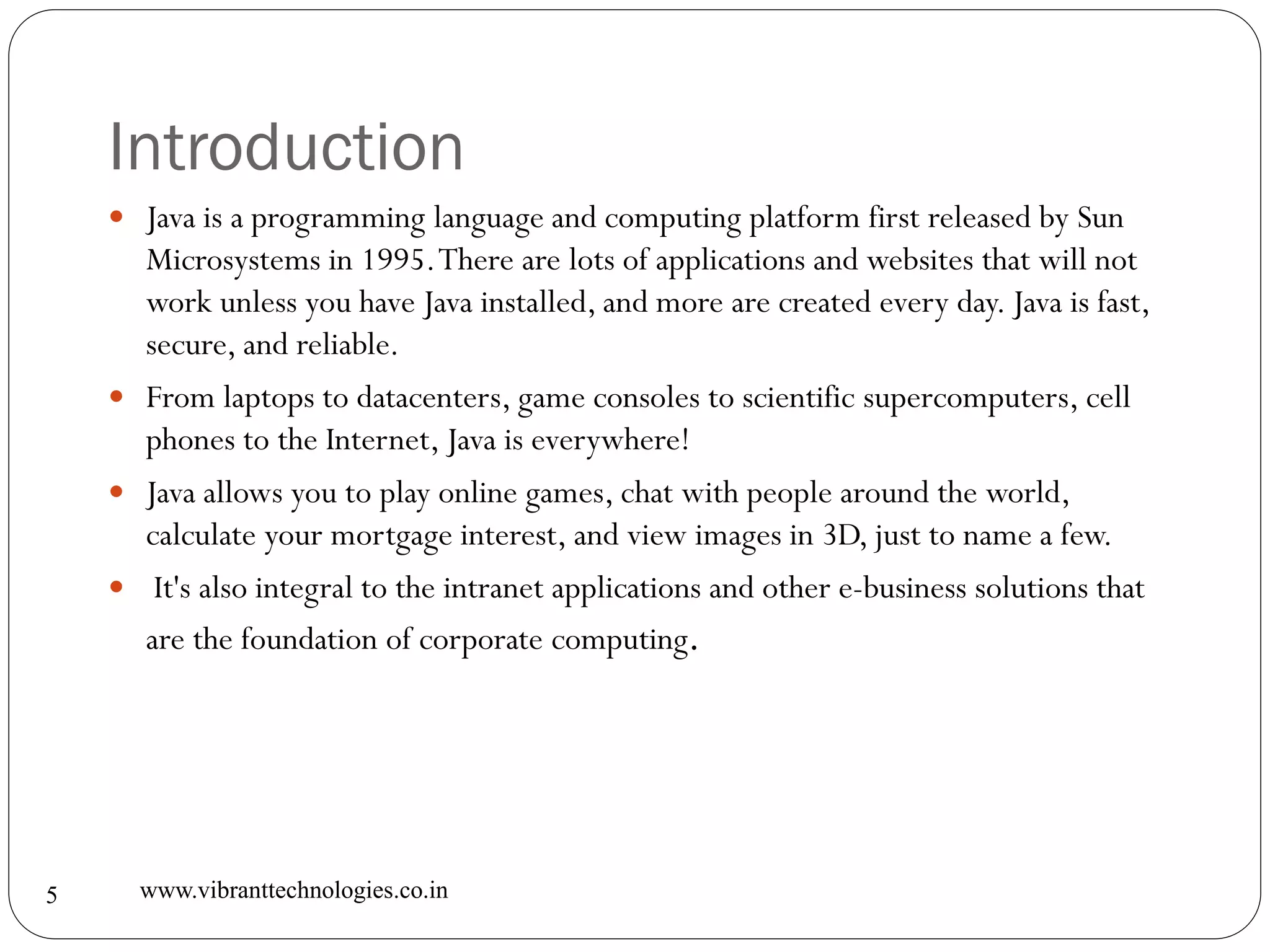 Introduction
www.vibranttechnologies.co.in5
 Java is a programming language and computing platform first released by Sun
Microsystems in 1995.There are lots of applications and websites that will not
work unless you have Java installed, and more are created every day. Java is fast,
secure, and reliable.
 From laptops to datacenters, game consoles to scientific supercomputers, cell
phones to the Internet, Java is everywhere!
 Java allows you to play online games, chat with people around the world,
calculate your mortgage interest, and view images in 3D, just to name a few.
 It's also integral to the intranet applications and other e-business solutions that
are the foundation of corporate computing.
 