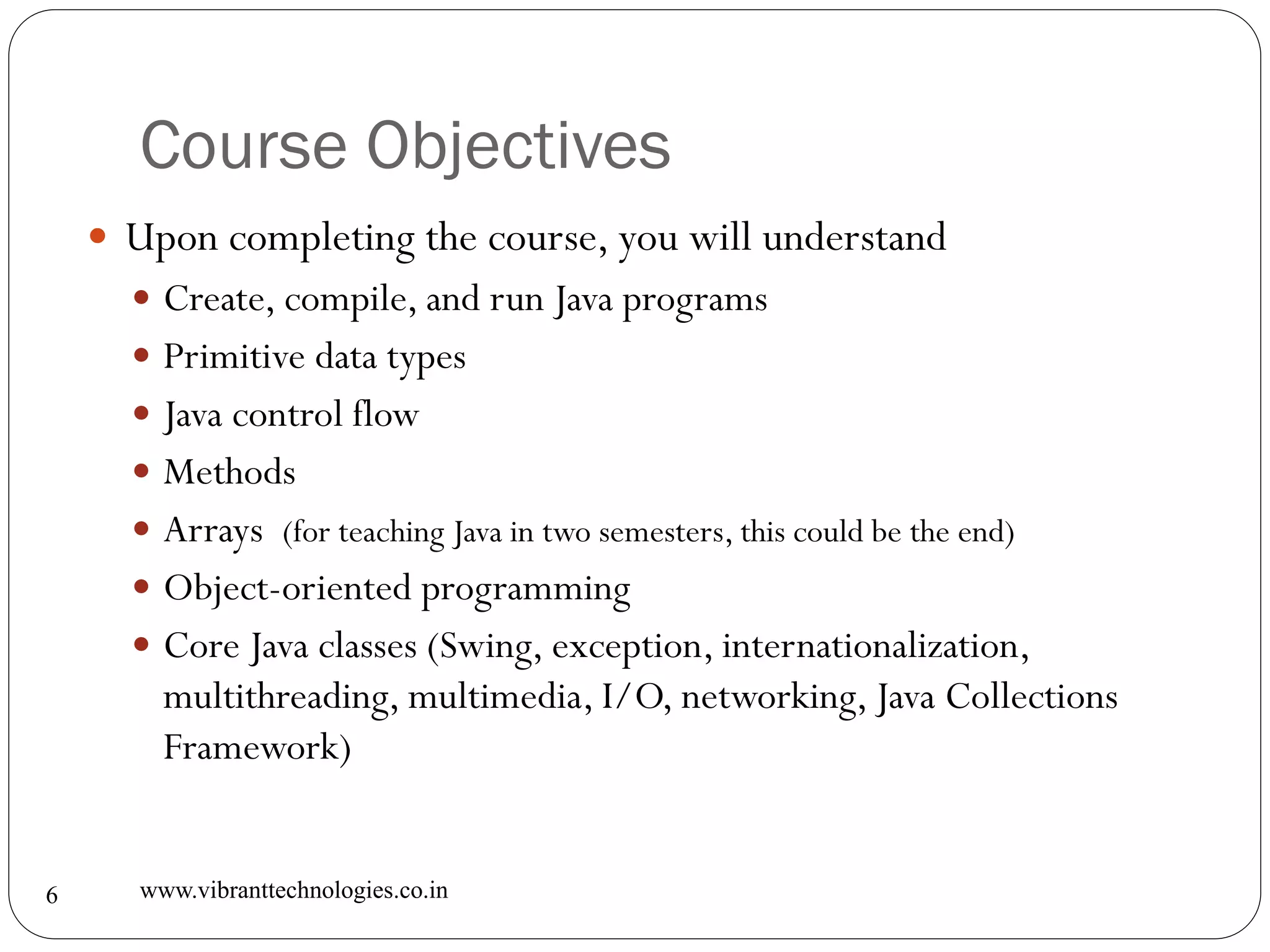 Course Objectives
www.vibranttechnologies.co.in6
 Upon completing the course, you will understand
 Create, compile, and run Java programs
 Primitive data types
 Java control flow
 Methods
 Arrays (for teaching Java in two semesters, this could be the end)
 Object-oriented programming
 Core Java classes (Swing, exception, internationalization,
multithreading, multimedia, I/O, networking, Java Collections
Framework)
 