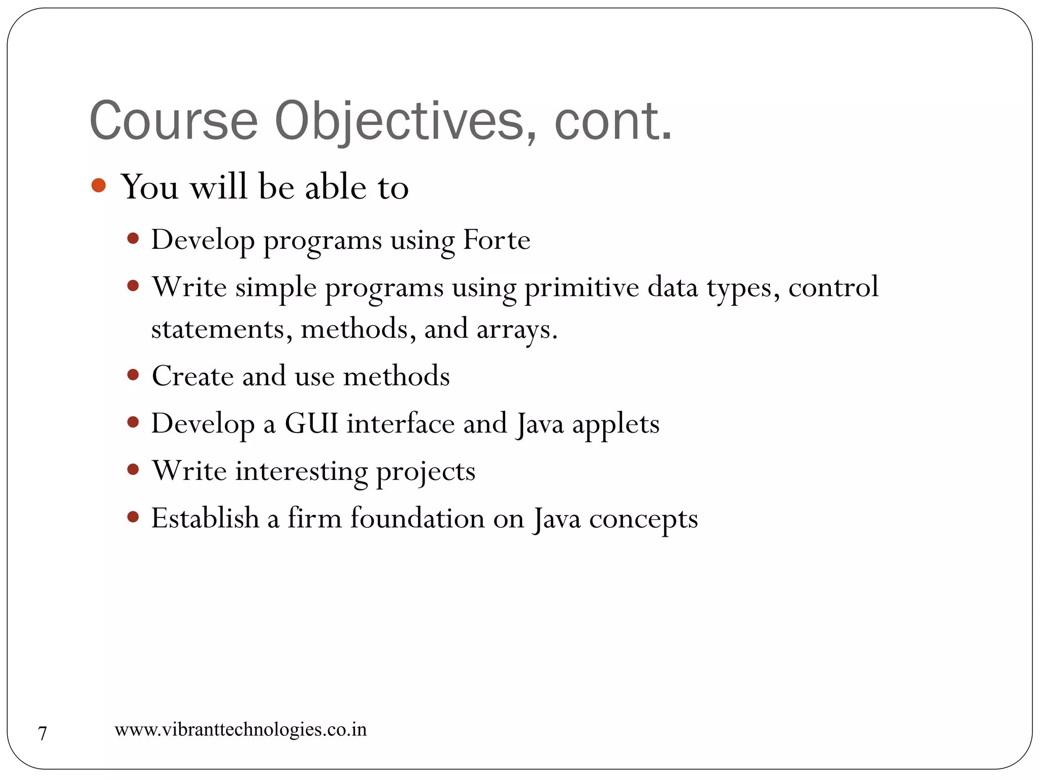 Course Objectives, cont.
www.vibranttechnologies.co.in7
 You will be able to
 Develop programs using Forte
 Write simple programs using primitive data types, control
statements, methods, and arrays.
 Create and use methods
 Develop a GUI interface and Java applets
 Write interesting projects
 Establish a firm foundation on Java concepts
 