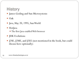 History
www.vibranttechnologies.co.in10
 James Gosling and Sun Microsystems
 Oak
 Java, May 20, 1995, SunWorld
 HotJava
 The first Java-enabledWeb browser
 JDK Evolutions
 J2SE, J2ME, and J2EE (not mentioned in the book, but could
discuss here optionally)
 
