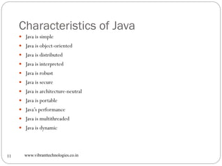Characteristics of Java
www.vibranttechnologies.co.in11
 Java is simple
 Java is object-oriented
 Java is distributed
 Java is interpreted
 Java is robust
 Java is secure
 Java is architecture-neutral
 Java is portable
 Java’s performance
 Java is multithreaded
 Java is dynamic
 