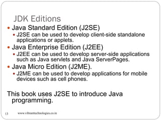 JDK Editions
www.vibranttechnologies.co.in13
 Java Standard Edition (J2SE)
 J2SE can be used to develop client-side standalone
applications or applets.
 Java Enterprise Edition (J2EE)
 J2EE can be used to develop server-side applications
such as Java servlets and Java ServerPages.
 Java Micro Edition (J2ME).
 J2ME can be used to develop applications for mobile
devices such as cell phones.
This book uses J2SE to introduce Java
programming.
 