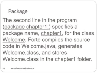 Package
www.vibranttechnologies.co.in23
The second line in the program
(package chapter1;) specifies a
package name, chapter1, for the class
Welcome. Forte compiles the source
code in Welcome.java, generates
Welcome.class, and stores
Welcome.class in the chapter1 folder.
 