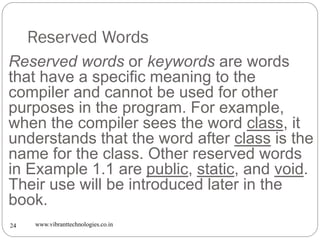 Reserved Words
www.vibranttechnologies.co.in24
Reserved words or keywords are words
that have a specific meaning to the
compiler and cannot be used for other
purposes in the program. For example,
when the compiler sees the word class, it
understands that the word after class is the
name for the class. Other reserved words
in Example 1.1 are public, static, and void.
Their use will be introduced later in the
book.
 
