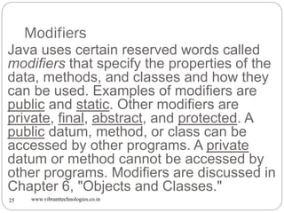 Modifiers
www.vibranttechnologies.co.in25
Java uses certain reserved words called
modifiers that specify the properties of the
data, methods, and classes and how they
can be used. Examples of modifiers are
public and static. Other modifiers are
private, final, abstract, and protected. A
public datum, method, or class can be
accessed by other programs. A private
datum or method cannot be accessed by
other programs. Modifiers are discussed in
Chapter 6, "Objects and Classes."
 