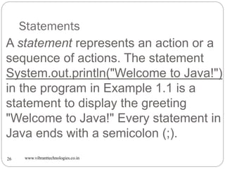 Statements
www.vibranttechnologies.co.in26
A statement represents an action or a
sequence of actions. The statement
System.out.println("Welcome to Java!")
in the program in Example 1.1 is a
statement to display the greeting
"Welcome to Java!" Every statement in
Java ends with a semicolon (;).
 
