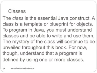Classes
www.vibranttechnologies.co.in28
The class is the essential Java construct. A
class is a template or blueprint for objects.
To program in Java, you must understand
classes and be able to write and use them.
The mystery of the class will continue to be
unveiled throughout this book. For now,
though, understand that a program is
defined by using one or more classes.
 