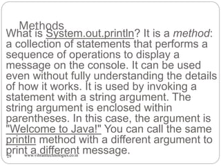 Methods
www.vibranttechnologies.co.in29
What is System.out.println? It is a method:
a collection of statements that performs a
sequence of operations to display a
message on the console. It can be used
even without fully understanding the details
of how it works. It is used by invoking a
statement with a string argument. The
string argument is enclosed within
parentheses. In this case, the argument is
"Welcome to Java!" You can call the same
println method with a different argument to
print a different message.
 