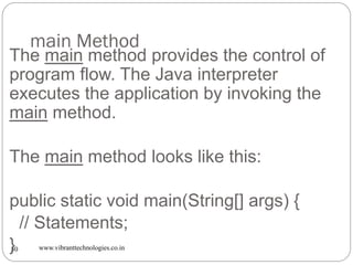 main Method
www.vibranttechnologies.co.in30
The main method provides the control of
program flow. The Java interpreter
executes the application by invoking the
main method.
The main method looks like this:
public static void main(String[] args) {
// Statements;
}
 