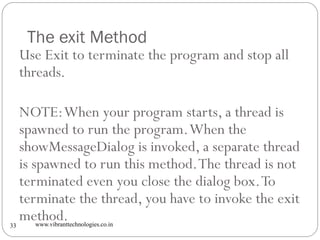 The exit Method
www.vibranttechnologies.co.in33
Use Exit to terminate the program and stop all
threads.
NOTE:When your program starts, a thread is
spawned to run the program.When the
showMessageDialog is invoked, a separate thread
is spawned to run this method.The thread is not
terminated even you close the dialog box.To
terminate the thread, you have to invoke the exit
method.
 