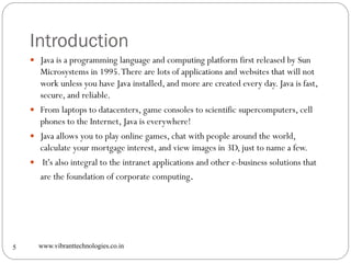 Introduction
www.vibranttechnologies.co.in5
 Java is a programming language and computing platform first released by Sun
Microsystems in 1995.There are lots of applications and websites that will not
work unless you have Java installed, and more are created every day. Java is fast,
secure, and reliable.
 From laptops to datacenters, game consoles to scientific supercomputers, cell
phones to the Internet, Java is everywhere!
 Java allows you to play online games, chat with people around the world,
calculate your mortgage interest, and view images in 3D, just to name a few.
 It's also integral to the intranet applications and other e-business solutions that
are the foundation of corporate computing.
 