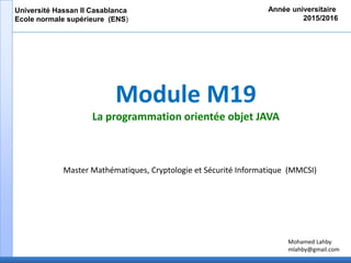 Module M19
La programmation orientée objet JAVA
Année universitaire
2015/2016
Université Hassan II Casablanca
Ecole normale supérieure (ENS)
Master Mathématiques, Cryptologie et Sécurité Informatique (MMCSI)
Mohamed Lahby
mlahby@gmail.com
 
