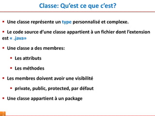 Classe: Qu’est ce que c’est?
1
 Une classe représente un type personnalisé et complexe.
 Le code source d’une classe appartient à un fichier dont l’extension
est « .java»
 Une classe a des membres:
 Les attributs
 Les méthodes
 Les membres doivent avoir une visibilité
 private, public, protected, par défaut
 Une classe appartient à un package
 