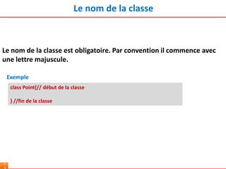 Le nom de la classe
1
Le nom de la classe est obligatoire. Par convention il commence avec
une lettre majuscule.
class Point{// début de la classe
} //fin de la classe
Exemple
 