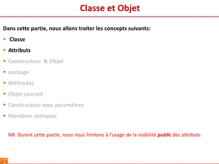 Classe et Objet
1
Dans cette partie, nous allons traiter les concepts suivants:
 Classe
 Attributs
 Constructeur & Objet
 package
 Méthodes
 Objet courant
 Constructeur avec paramètres
 Membres statiques
NB: Durant cette partie, nous nous limitons à l’usage de la visibilité public des attributs
 