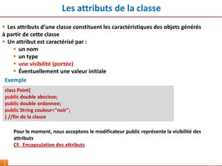 Les attributs de la classe
1
class Point{
public double abscisse;
public double ordonnee;
public String couleur="noir";
} //fin de la classe
Exemple
Pour le moment, nous acceptons le modificateur public représente la visibilité des
attributs
CF. Encapsulation des attributs
 Les attributs d’une classe constituent les caractéristiques des objets générés
à partir de cette classe
 Un attribut est caractérisé par :
 un nom
 un type
 une visibilité (portée)
 Éventuellement une valeur initiale
 