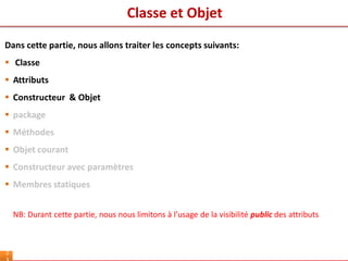 Classe et Objet
2
Dans cette partie, nous allons traiter les concepts suivants:
 Classe
 Attributs
 Constructeur & Objet
 package
 Méthodes
 Objet courant
 Constructeur avec paramètres
 Membres statiques
NB: Durant cette partie, nous nous limitons à l’usage de la visibilité public des attributs
 