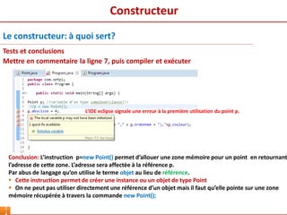 Constructeur
2
Mettre en commentaire la ligne 7, puis compiler et exécuter
Conclusion: L’instruction p=new Point() permet d’allouer une zone mémoire pour un point en retournant
l’adresse de cette zone. L’adresse sera affectée à la référence p.
Par abus de langage qu’on utilise le terme objet au lieu de référence.
 Cette instruction permet de créer une instance ou un objet de type Point
 On ne peut pas utiliser directement une référence d’un objet mais il faut qu’elle pointe sur une zone
mémoire récupérée à travers la commande new Point();
Le constructeur: à quoi sert?
Tests et conclusions
L’IDE eclipse signale une erreur à la première utilisation du point p.
 