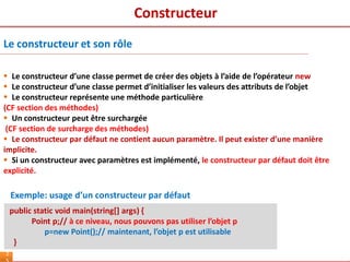 2
Le constructeur et son rôle
 Le constructeur d’une classe permet de créer des objets à l’aide de l’opérateur new
 Le constructeur d’une classe permet d’initialiser les valeurs des attributs de l’objet
 Le constructeur représente une méthode particulière
(CF section des méthodes)
 Un constructeur peut être surchargée
(CF section de surcharge des méthodes)
 Le constructeur par défaut ne contient aucun paramètre. Il peut exister d’une manière
implicite.
 Si un constructeur avec paramètres est implémenté, le constructeur par défaut doit être
explicité.
Exemple: usage d’un constructeur par défaut
public static void main(string[] args) {
Point p;// à ce niveau, nous pouvons pas utiliser l’objet p
p=new Point();// maintenant, l’objet p est utilisable
}
Constructeur
 