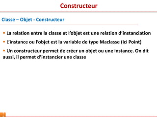 2
 La relation entre la classe et l’objet est une relation d’instanciation
 L’instance ou l’objet est la variable de type Maclasse (ici Point)
 Un constructeur permet de créer un objet ou une instance. On dit
aussi, il permet d’instancier une classe
Classe – Objet - Constructeur
Constructeur
 