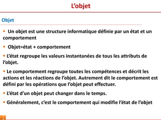 L’objet
2
Objet
 Un objet est une structure informatique définie par un état et un
comportement
 Objet=état + comportement
 L’état regroupe les valeurs instantanées de tous les attributs de
l’objet.
 Le comportement regroupe toutes les compétences et décrit les
actions et les réactions de l’objet. Autrement dit le comportement est
défini par les opérations que l’objet peut effectuer.
 L’état d’un objet peut changer dans le temps.
 Généralement, c’est le comportement qui modifie l’état de l’objet
 