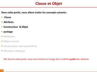 Classe et Objet
2
Dans cette partie, nous allons traiter les concepts suivants:
 Classe
 Attributs
 Constructeur & Objet
 package
 Méthodes
 Objet courant
 Constructeur avec paramètres
 Membres statiques
NB: Durant cette partie, nous nous limitons à l’usage de la visibilité public des attributs
 