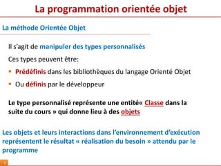 La programmation orientée objet
3
Il s’agit de manipuler des types personnalisés
Ces types peuvent être:
 Prédéfinis dans les bibliothèques du langage Orienté Objet
 Ou définis par le développeur
Le type personnalisé représente une entité« Classe dans la
suite du cours » qui donne lieu à des objets
Les objets et leurs interactions dans l’environnement d’exécution
représentent le résultat « réalisation du besoin » attendu par le
programme
La méthode Orientée Objet
 