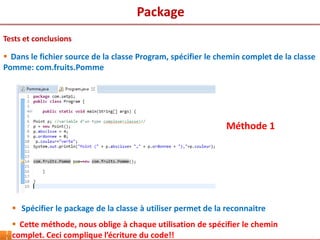 3
Tests et conclusions
 Dans le fichier source de la classe Program, spécifier le chemin complet de la classe
Pomme: com.fruits.Pomme
 Spécifier le package de la classe à utiliser permet de la reconnaitre
 Cette méthode, nous oblige à chaque utilisation de spécifier le chemin
complet. Ceci complique l’écriture du code!!
Méthode 1
Package
 