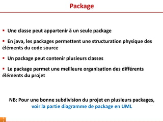 3
 Une classe peut appartenir à un seule package
 En java, les packages permettent une structuration physique des
éléments du code source
 Un package peut contenir plusieurs classes
 Le package permet une meilleure organisation des différents
éléments du projet
NB: Pour une bonne subdivision du projet en plusieurs packages,
voir la partie diagramme de package en UML
Package
 