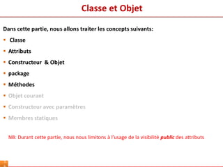 Classe et Objet
3
Dans cette partie, nous allons traiter les concepts suivants:
 Classe
 Attributs
 Constructeur & Objet
 package
 Méthodes
 Objet courant
 Constructeur avec paramètres
 Membres statiques
NB: Durant cette partie, nous nous limitons à l’usage de la visibilité public des attributs
 