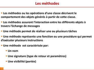 Les méthodes
3
 Les méthodes ou les opérations d’une classe décrivent le
comportement des objets générés à partir de cette classe.
 Les méthodes assurent l’interaction entre les différents objets à
travers l’échange de messages
 Une méthode permet de réaliser une ou plusieurs tâches
 Une méthode représente une fonction ou une procédure qui permet
d’exécuter plusieurs instructions
 Une méthode est caractérisée par:
 Un nom
 Une signature (type de retour et paramètres)
 Une visibilité (portée)
 