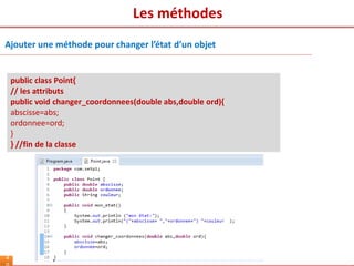 Les méthodes
4
public class Point{
// les attributs
public void changer_coordonnees(double abs,double ord){
abscisse=abs;
ordonnee=ord;
}
} //fin de la classe
Ajouter une méthode pour changer l’état d’un objet
 