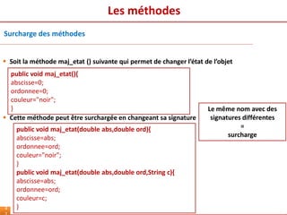 Les méthodes
4
Surcharge des méthodes
 Soit la méthode maj_etat () suivante qui permet de changer l’état de l’objet
Le même nom avec des
signatures différentes
=
surcharge
public void maj_etat(){
abscisse=0;
ordonnee=0;
couleur="noir";
}
public void maj_etat(double abs,double ord){
abscisse=abs;
ordonnee=ord;
couleur="noir";
}
public void maj_etat(double abs,double ord,String c){
abscisse=abs;
ordonnee=ord;
couleur=c;
}
 Cette méthode peut être surchargée en changeant sa signature
 