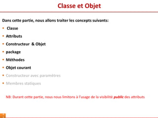 Classe et Objet
4
Dans cette partie, nous allons traiter les concepts suivants:
 Classe
 Attributs
 Constructeur & Objet
 package
 Méthodes
 Objet courant
 Constructeur avec paramètres
 Membres statiques
NB: Durant cette partie, nous nous limitons à l’usage de la visibilité public des attributs
 
