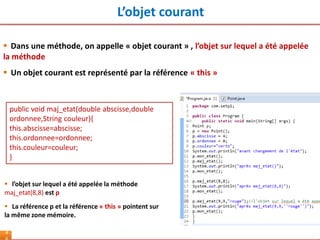 L’objet courant
4
 Dans une méthode, on appelle « objet courant » , l’objet sur lequel a été appelée
la méthode
 Un objet courant est représenté par la référence « this »
 l’objet sur lequel a été appelée la méthode
maj_etat(8,8) est p
 La référence p et la référence « this » pointent sur
la même zone mémoire.
public void maj_etat(double abscisse,double
ordonnee,String couleur){
this.abscisse=abscisse;
this.ordonnee=ordonnee;
this.couleur=couleur;
}
 